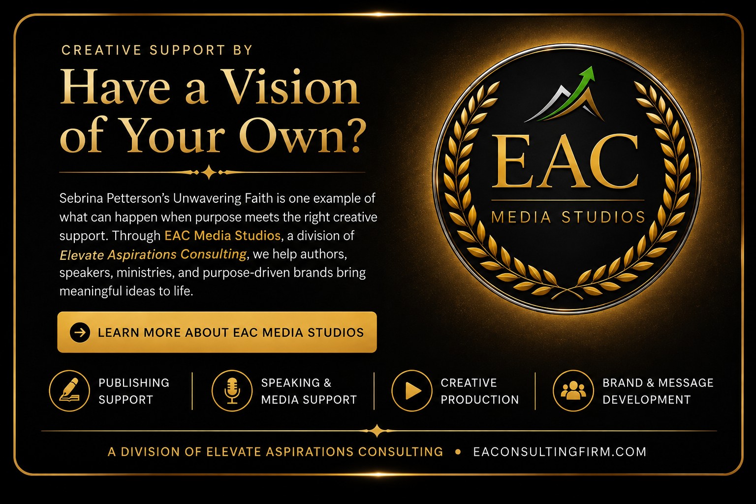 Creative support by EAC Media Studios, a division of Elevate Aspirations Consulting. Have a Vision of Your Own? Sebrina Petterson's Unwavering Faith is one example of what can happen when purpose meets the right creative support. Through EAC Media Studios, we help authors, speakers, ministries, and purpose-driven brands bring meaningful ideas to life. Services: Publishing Support, Speaking & Media Support, Creative Production, Brand & Message Development. eaconsultingfirm.com