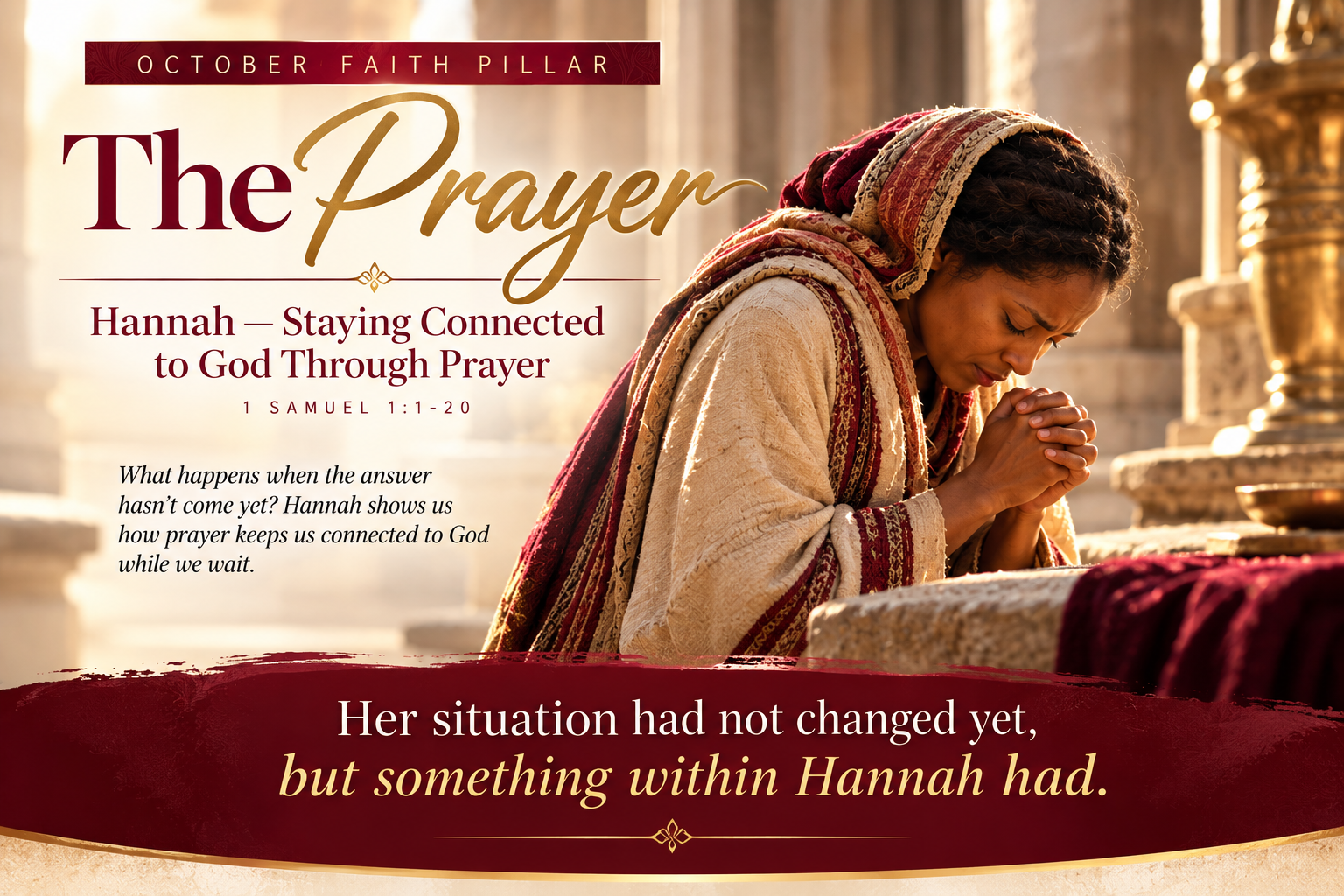 October Faith Pillar: The Prayer. Hannah — Staying Connected to God Through Prayer. 1 Samuel 1:1-20. What happens when the answer hasn't come yet? Hannah shows us how prayer keeps us connected to God while we wait. Her situation had not changed yet, but something within Hannah had.