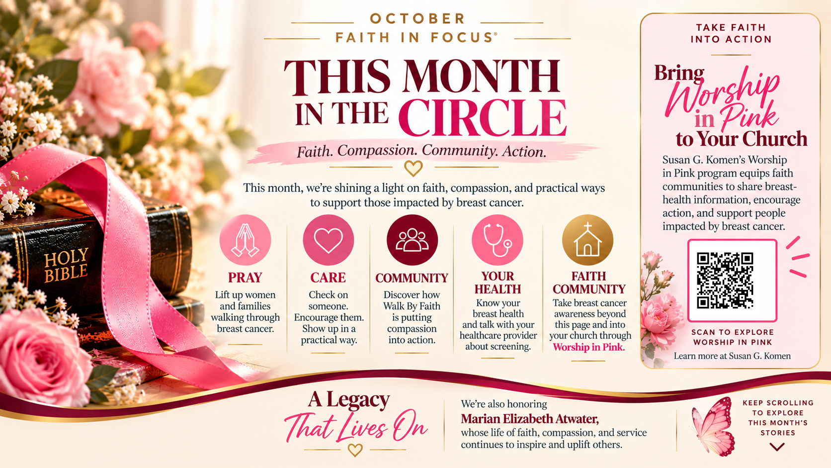 October Faith in Focus. This Month in the Circle. Faith. Compassion. Community. Action. This month, we're shining a light on faith, compassion, and practical ways to support those impacted by breast cancer. Pray: lift up women and families walking through breast cancer. Care: check on someone, encourage them, show up in a practical way. Community: discover how Walk By Faith is putting compassion into action. Your Health: know your breast health and talk with your healthcare provider about screening. Faith Community: take breast cancer awareness beyond this page and into your church through Worship in Pink. A Legacy That Lives On: we're also honoring Marian Elizabeth Atwater, whose life of faith, compassion, and service continues to inspire and uplift others. Bring Worship in Pink to your church: Susan G. Komen's Worship in Pink program equips faith communities to share breast-health information, encourage action, and support people impacted by breast cancer. Scan to explore Worship in Pink. Learn more at Susan G. Komen. Keep scrolling to explore this month's stories.