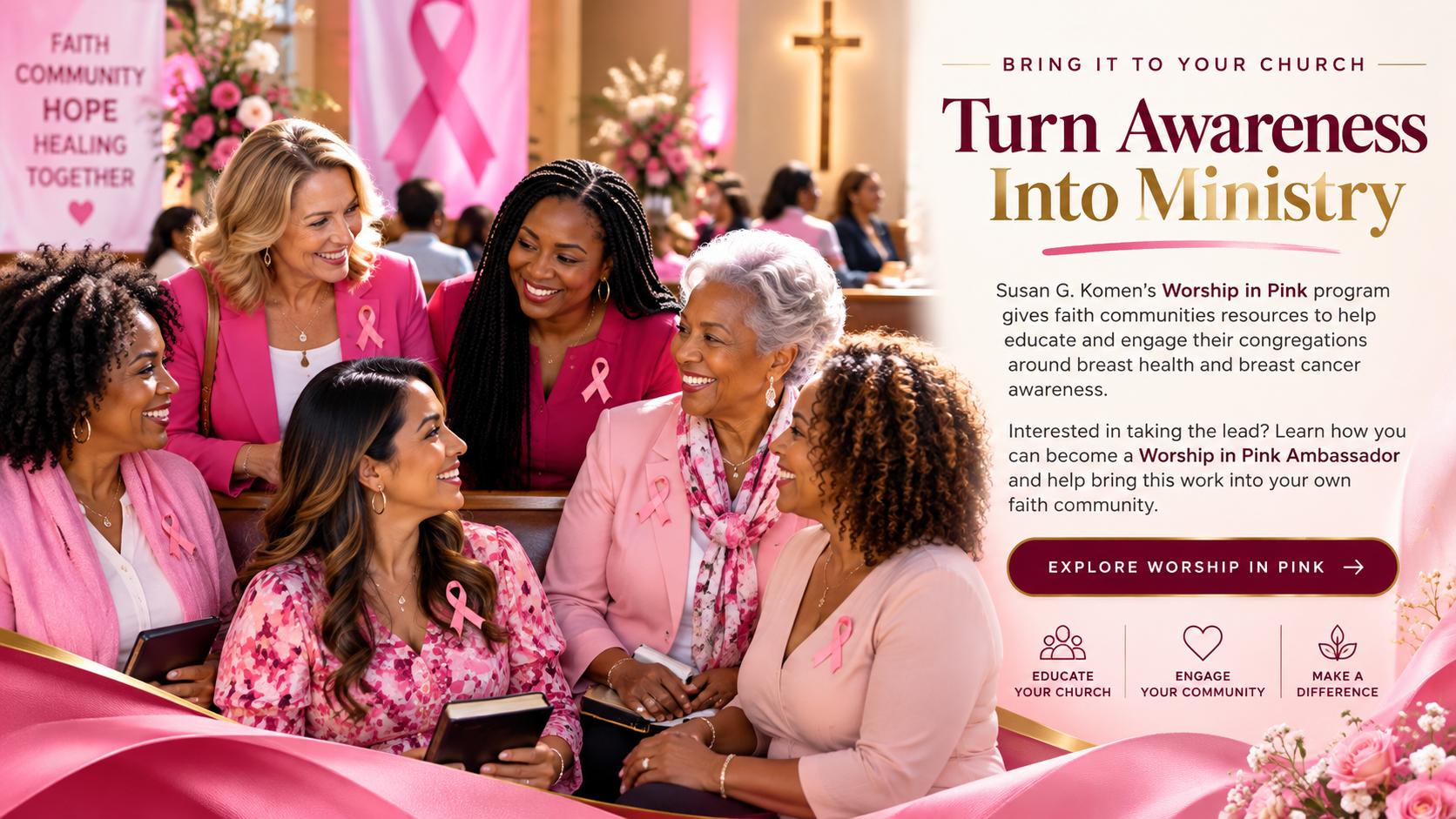 Bring It to Your Church. Turn Awareness Into Ministry. Susan G. Komen's Worship in Pink program gives faith communities resources to help educate and engage their congregations around breast health and breast cancer awareness. Educate your church. Engage your community. Make a difference.