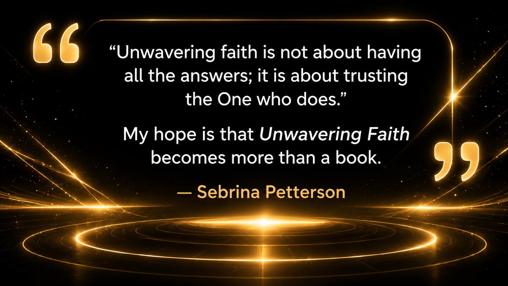 Quote from Sebrina Petterson: Unwavering faith is not about having all the answers; it is about trusting the One who does. My hope is that Unwavering Faith becomes more than a book.